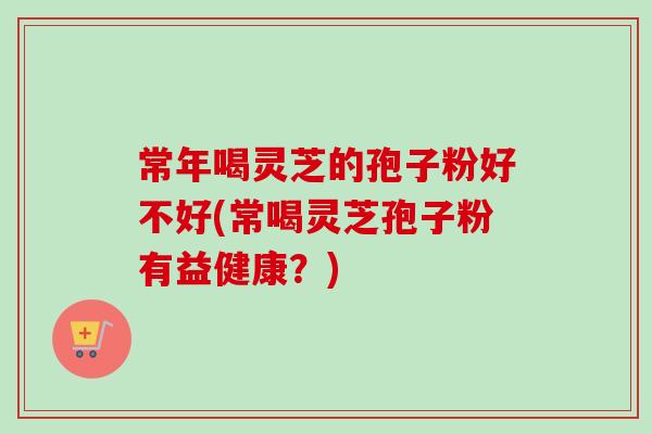 常年喝灵芝的孢子粉好不好(常喝灵芝孢子粉有益健康？)