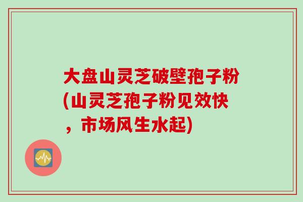 大盘山灵芝破壁孢子粉(山灵芝孢子粉见效快,市场风生水起) 大盘山灵芝破壁孢子粉(山灵芝孢子粉见效快,市场风生水起)