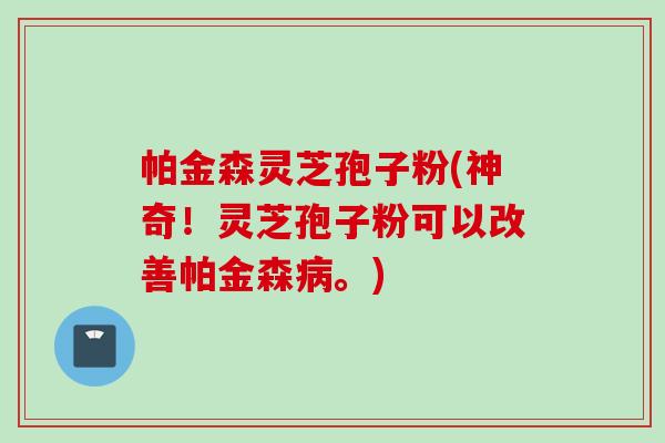 帕金森灵芝孢子粉(神奇！灵芝孢子粉可以改善帕金森病。)