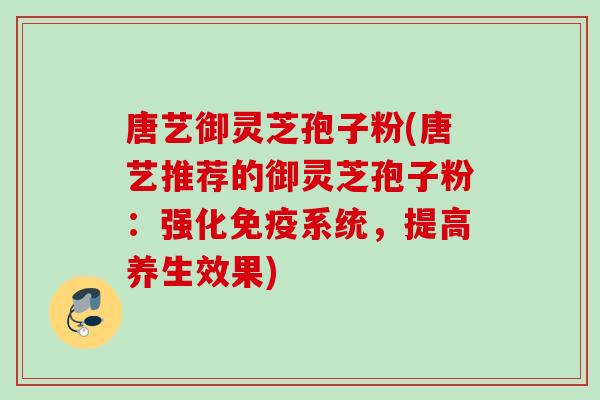唐艺御灵芝孢子粉(唐艺推荐的御灵芝孢子粉：强化免疫系统，提高养生效果)