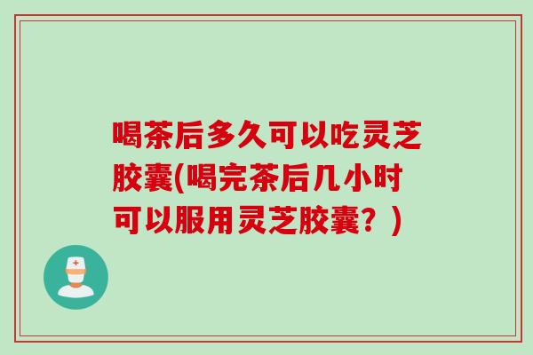 喝茶后多久可以吃灵芝胶囊(喝完茶后几小时可以服用灵芝胶囊?) 喝茶后多久可以吃灵芝胶囊(喝完茶后几小时可以服用灵芝胶囊?)