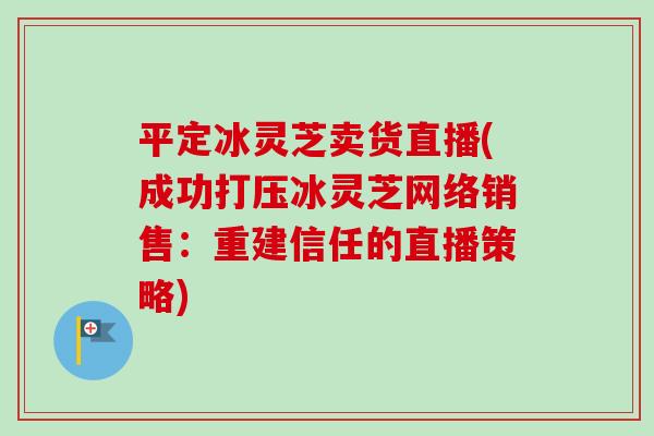 平定冰灵芝卖货直播(成功打压冰灵芝网络销售：重建信任的直播策略)