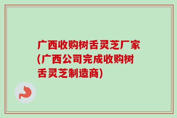 广西收购树舌灵芝厂家(广西公司完成收购树舌灵芝制造商) 广西收购树舌灵芝厂家(广西公司完成收购树舌灵芝制造商)