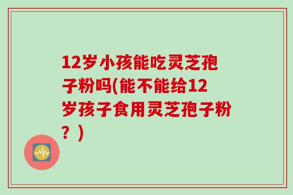 12岁小孩能吃灵芝孢子粉吗(能不能给12岁孩子食用灵芝孢子粉？)