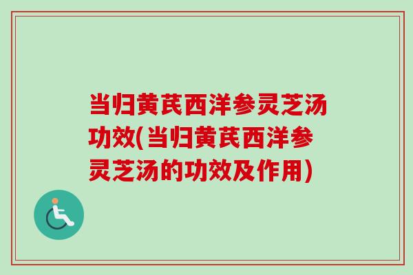 当归黄芪西洋参灵芝汤功效(当归黄芪西洋参灵芝汤的功效及作用)