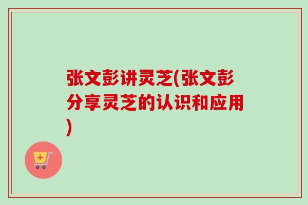 张文彭讲灵芝(张文彭分享灵芝的认识和应用)