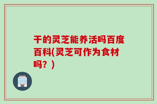 干的灵芝能养活吗百度百科(灵芝可作为食材吗？)