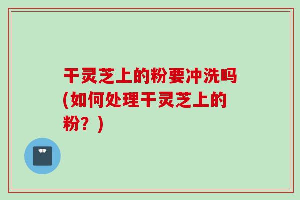干灵芝上的粉要冲洗吗(如何处理干灵芝上的粉？)