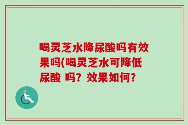 喝灵芝水降尿酸吗有效果吗(喝灵芝水可降低尿酸 吗?效果如何? 喝灵芝水降尿酸吗有效果吗(喝灵芝水可降低尿酸 吗?效果如何?