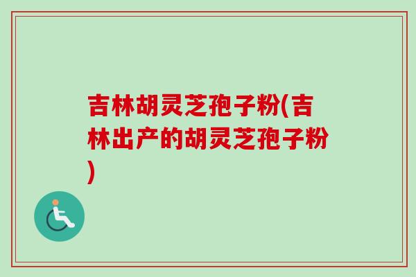吉林胡灵芝孢子粉(吉林出产的胡灵芝孢子粉)
