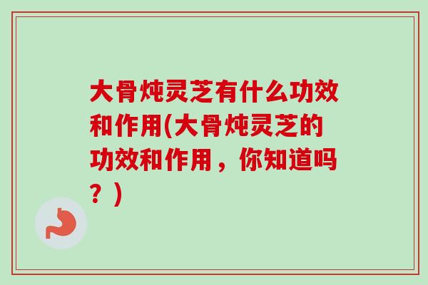 大骨炖灵芝有什么功效和作用(大骨炖灵芝的功效和作用，你知道吗？)