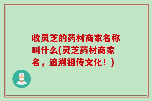 收灵芝的药材商家名称叫什么(灵芝药材商家名，追溯祖传文化！)