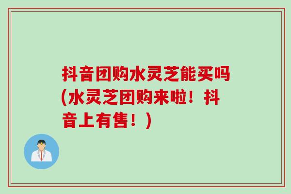 抖音团购水灵芝能买吗(水灵芝团购来啦!抖音上有售!) 抖音团购水灵芝能买吗(水灵芝团购来啦!抖音上有售!)