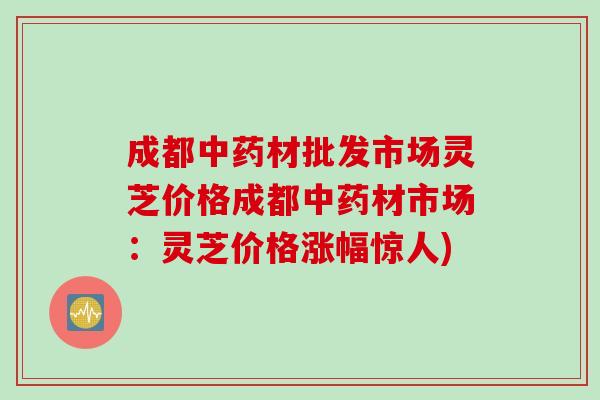 成都材批发市场灵芝价格成都材市场:灵芝价格涨幅惊人) 成都材批发市场灵芝价格成都材市场:灵芝价格涨幅惊人)