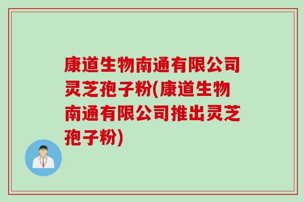 康道生物南通有限公司灵芝孢子粉(康道生物南通有限公司推出灵芝孢子粉)
