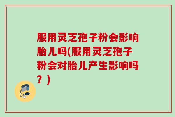 服用灵芝孢子粉会影响胎儿吗(服用灵芝孢子粉会对胎儿产生影响吗？)