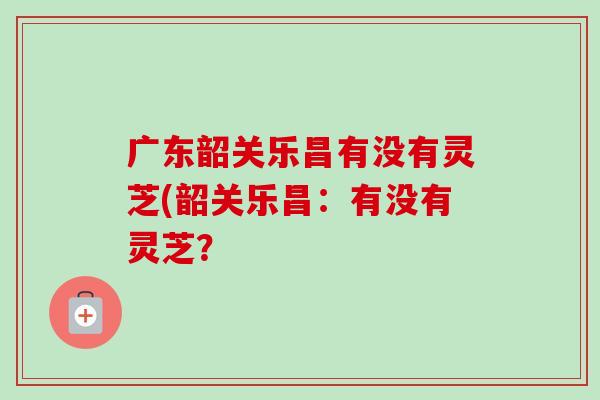 广东韶关乐昌有没有灵芝(韶关乐昌:有没有灵芝? 广东韶关乐昌有没有灵芝(韶关乐昌:有没有灵芝?