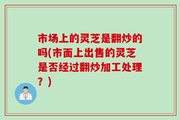 市场上的灵芝是翻炒的吗(市面上出售的灵芝是否经过翻炒加工处理？)