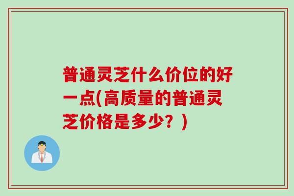 普通灵芝什么价位的好一点(高质量的普通灵芝价格是多少？)
