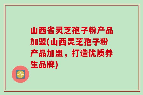 山西省灵芝孢子粉产品加盟(山西灵芝孢子粉产品加盟，打造优质养生品牌)