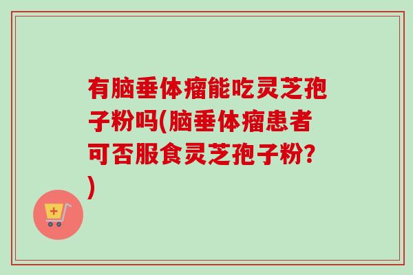 有脑垂体瘤能吃灵芝孢子粉吗(脑垂体瘤患者可否服食灵芝孢子粉？)