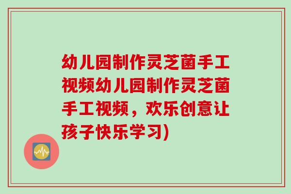幼儿园制作灵芝菌手工视频幼儿园制作灵芝菌手工视频,欢乐创意让孩子快乐学习) 幼儿园制作灵芝菌手工视频幼儿园制作灵芝菌手工视频,欢乐创意让孩子快乐学习)