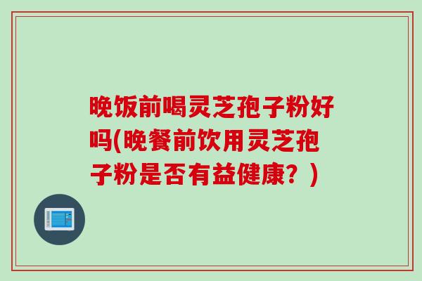 晚饭前喝灵芝孢子粉好吗(晚餐前饮用灵芝孢子粉是否有益健康？)
