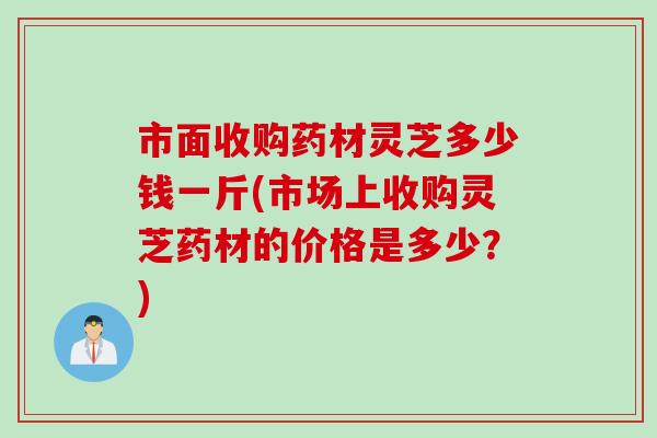 市面收购药材灵芝多少钱一斤(市场上收购灵芝药材的价格是多少？)