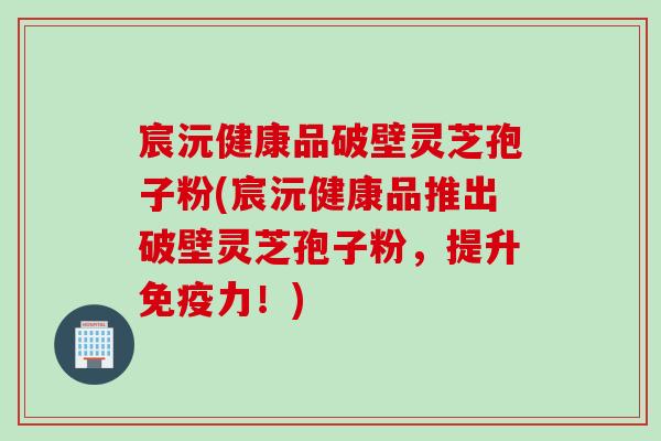 宸沅健康品破壁灵芝孢子粉(宸沅健康品推出破壁灵芝孢子粉，提升免疫力！)
