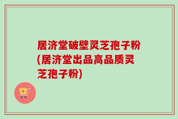 居济堂破壁灵芝孢子粉(居济堂出品高品质灵芝孢子粉)