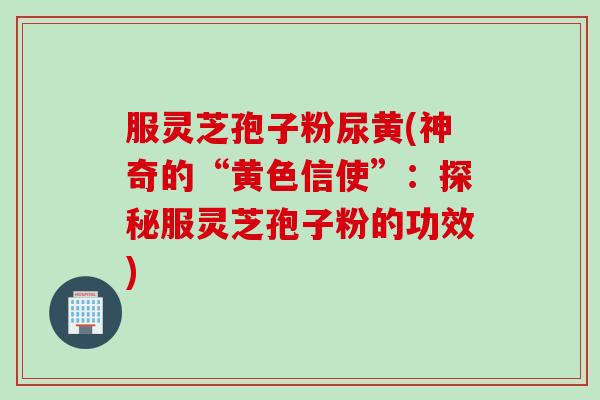 服灵芝孢子粉尿黄(神奇的“黄色信使”：探秘服灵芝孢子粉的功效)
