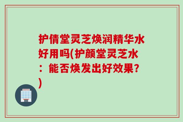 护倩堂灵芝焕润精华水好用吗(护颜堂灵芝水：能否焕发出好效果？)
