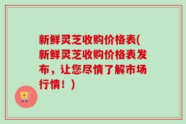 新鲜灵芝收购价格表(新鲜灵芝收购价格表发布，让您尽情了解市场行情！)