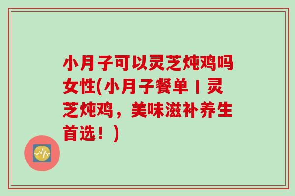 小月子可以灵芝炖鸡吗女性(小月子餐单丨灵芝炖鸡，美味滋补养生首选！)