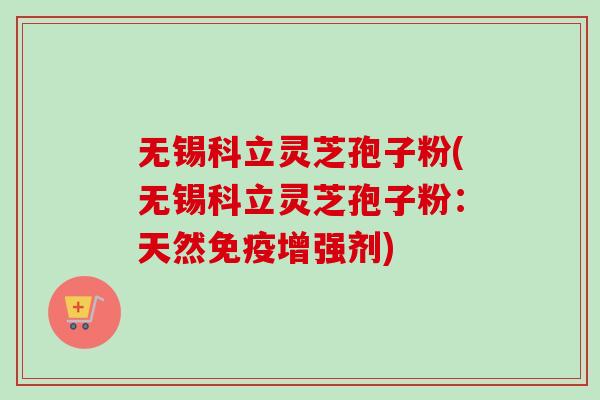 无锡科立灵芝孢子粉(无锡科立灵芝孢子粉：天然免疫增强剂)