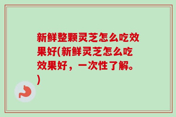 新鲜整颗灵芝怎么吃效果好(新鲜灵芝怎么吃效果好，一次性了解。)