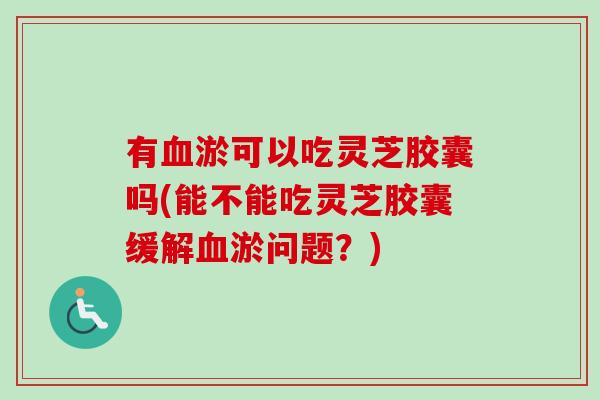 有淤可以吃灵芝胶囊吗(能不能吃灵芝胶囊缓解淤问题?) 有淤可以吃灵芝胶囊吗(能不能吃灵芝胶囊缓解淤问题?)