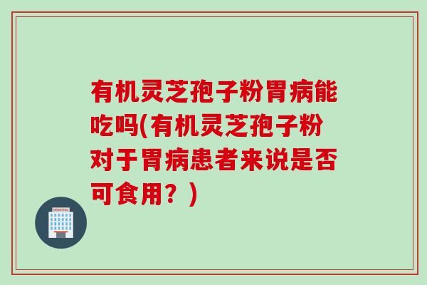 有机灵芝孢子粉胃病能吃吗(有机灵芝孢子粉对于胃病患者来说是否可食用？)
