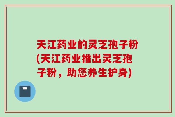 天江药业的灵芝孢子粉(天江药业推出灵芝孢子粉，助您养生护身)