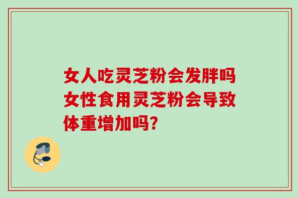女人吃灵芝粉会发胖吗女性食用灵芝粉会导致体重增加吗? 女人吃灵芝粉会发胖吗女性食用灵芝粉会导致体重增加吗?