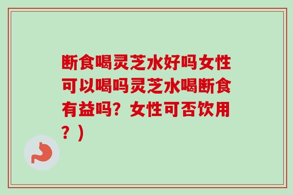 断食喝灵芝水好吗女性可以喝吗灵芝水喝断食有益吗？女性可否饮用？)