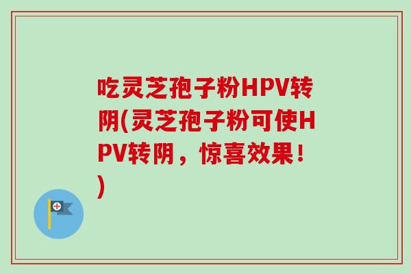 吃灵芝孢子粉HPV转阴(灵芝孢子粉可使HPV转阴，惊喜效果！)
