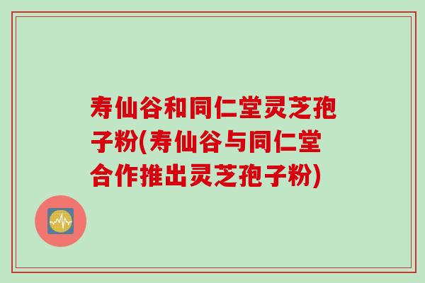 寿仙谷和同仁堂灵芝孢子粉(寿仙谷与同仁堂合作推出灵芝孢子粉) 寿仙谷和同仁堂灵芝孢子粉(寿仙谷与同仁堂合作推出灵芝孢子粉)