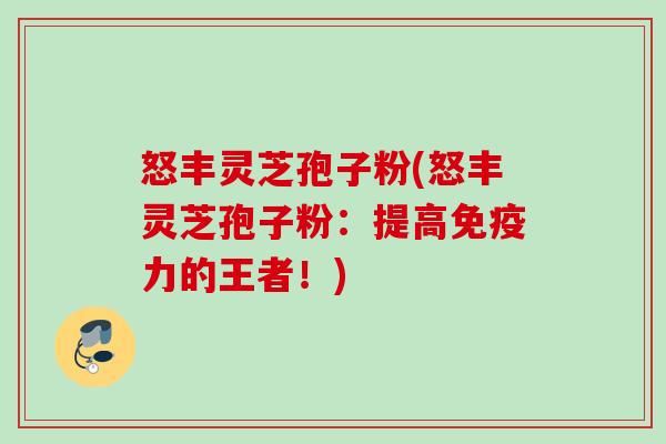 怒丰灵芝孢子粉(怒丰灵芝孢子粉：提高免疫力的王者！)