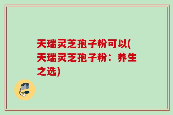 天瑞灵芝孢子粉可以(天瑞灵芝孢子粉：养生之选)