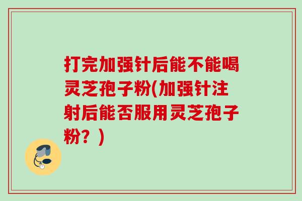 打完加强针后能不能喝灵芝孢子粉(加强针注射后能否服用灵芝孢子粉？)