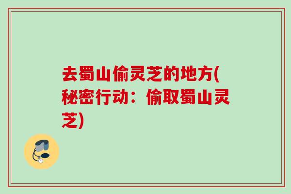 去蜀山偷灵芝的地方(秘密行动:偷取蜀山灵芝) 去蜀山偷灵芝的地方(秘密行动:偷取蜀山灵芝)