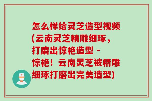 怎么样给灵芝造型视频(云南灵芝精雕细琢,打磨出惊艳造型 - 惊艳!云南灵芝被精雕细琢打磨出完美造型) 怎么样给灵芝造型视频(云南灵芝精雕细琢,打磨出惊艳造型 - 惊艳!云南灵芝被精雕细琢打磨出完美造型)