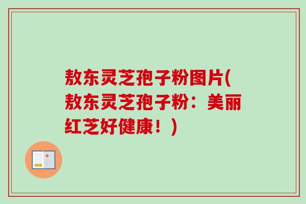 敖东灵芝孢子粉图片(敖东灵芝孢子粉：美丽红芝好健康！)