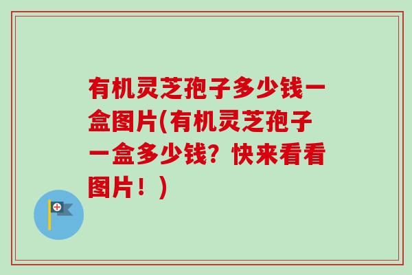 有机灵芝孢子多少钱一盒图片(有机灵芝孢子一盒多少钱？快来看看图片！)